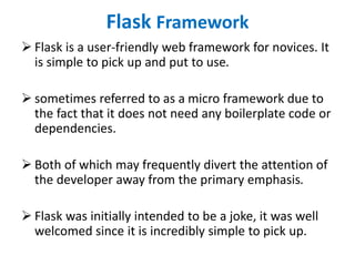 Flask Framework
 Flask is a user-friendly web framework for novices. It
is simple to pick up and put to use.
 sometimes referred to as a micro framework due to
the fact that it does not need any boilerplate code or
dependencies.
 Both of which may frequently divert the attention of
the developer away from the primary emphasis.
 Flask was initially intended to be a joke, it was well
welcomed since it is incredibly simple to pick up.
 