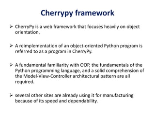 Cherrypy framework
 CherryPy is a web framework that focuses heavily on object
orientation.
 A reimplementation of an object-oriented Python program is
referred to as a program in CherryPy.
 A fundamental familiarity with OOP, the fundamentals of the
Python programming language, and a solid comprehension of
the Model-View-Controller architectural pattern are all
required.
 several other sites are already using it for manufacturing
because of its speed and dependability.
 