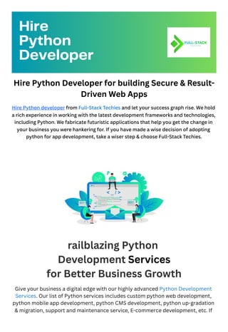 Hire Python Developer for building Secure & Result-
Driven Web Apps
Hire Python developer from Full-Stack Techies and let your success graph rise. We hold
a rich experience in working with the latest development frameworks and technologies,
including Python. We fabricate futuristic applications that help you get the change in
your business you were hankering for. If you have made a wise decision of adopting
python for app development, take a wiser step & choose Full-Stack Techies.
railblazing Python
Development Services
for Better Business Growth
Give your business a digital edge with our highly advanced Python Development
Services. Our list of Python services includes custom python web development,
python mobile app development, python CMS development, python up-gradation
& migration, support and maintenance service, E-commerce development, etc. If
Hire
Python
Developer
 