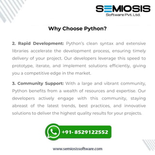 2. Rapid Development: Python’s clean syntax and extensive
libraries accelerate the development process, ensuring timely
delivery of your project. Our developers leverage this speed to
prototype, iterate, and implement solutions efficiently, giving
you a competitive edge in the market.
3. Community Support: With a large and vibrant community,
Python benefits from a wealth of resources and expertise. Our
developers actively engage with this community, staying
abreast of the latest trends, best practices, and innovative
solutions to deliver the highest quality results for your projects.
Why Choose Python?
 