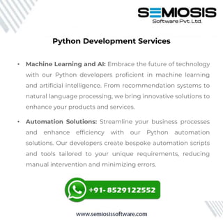 • Machine Learning and AI: Embrace the future of technology
with our Python developers proficient in machine learning
and artificial intelligence. From recommendation systems to
natural language processing, we bring innovative solutions to
enhance your products and services.
• Automation Solutions: Streamline your business processes
and enhance efficiency with our Python automation
solutions. Our developers create bespoke automation scripts
and tools tailored to your unique requirements, reducing
manual intervention and minimizing errors.
Python Development Services
 
