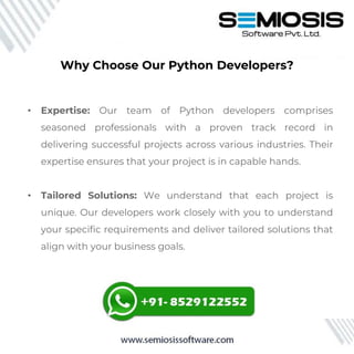 • Expertise: Our team of Python developers comprises
seasoned professionals with a proven track record in
delivering successful projects across various industries. Their
expertise ensures that your project is in capable hands.
• Tailored Solutions: We understand that each project is
unique. Our developers work closely with you to understand
your specific requirements and deliver tailored solutions that
align with your business goals.
Why Choose Our Python Developers?
 