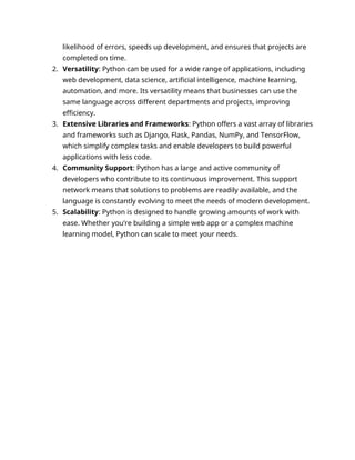 likelihood of errors, speeds up development, and ensures that projects are
completed on time.
2. Versatility: Python can be used for a wide range of applications, including
web development, data science, artificial intelligence, machine learning,
automation, and more. Its versatility means that businesses can use the
same language across different departments and projects, improving
efficiency.
3. Extensive Libraries and Frameworks: Python offers a vast array of libraries
and frameworks such as Django, Flask, Pandas, NumPy, and TensorFlow,
which simplify complex tasks and enable developers to build powerful
applications with less code.
4. Community Support: Python has a large and active community of
developers who contribute to its continuous improvement. This support
network means that solutions to problems are readily available, and the
language is constantly evolving to meet the needs of modern development.
5. Scalability: Python is designed to handle growing amounts of work with
ease. Whether you’re building a simple web app or a complex machine
learning model, Python can scale to meet your needs.
 