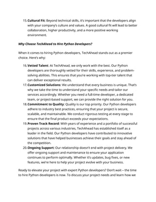 15.Cultural Fit: Beyond technical skills, it’s important that the developers align
with your company’s culture and values. A good cultural fit will lead to better
collaboration, higher productivity, and a more positive working
environment.
Why Choose TechAhead to Hire Python Developers?
When it comes to hiring Python developers, TechAhead stands out as a premier
choice. Here’s why:
16.Vetted Talent: At TechAhead, we only work with the best. Our Python
developers are thoroughly vetted for their skills, experience, and problem-
solving abilities. This ensures that you’re working with top-tier talent that
can deliver exceptional results.
17.Customized Solutions: We understand that every business is unique. That’s
why we take the time to understand your specific needs and tailor our
services accordingly. Whether you need a full-time developer, a dedicated
team, or project-based support, we can provide the right solution for you.
18.Commitment to Quality: Quality is our top priority. Our Python developers
adhere to industry best practices, ensuring that your project is secure,
scalable, and maintainable. We conduct rigorous testing at every stage to
ensure that the final product exceeds your expectations.
19.Proven Track Record: With years of experience and a portfolio of successful
projects across various industries, TechAhead has established itself as a
leader in the field. Our Python developers have contributed to innovative
solutions that have helped businesses achieve their goals and stay ahead of
the competition.
20.Ongoing Support: Our relationship doesn’t end with project delivery. We
offer ongoing support and maintenance to ensure your application
continues to perform optimally. Whether it’s updates, bug fixes, or new
features, we’re here to help your project evolve with your business.
Ready to elevate your project with expert Python developers? Don’t wait – the time
to hire Python developers is now. To discuss your project needs and learn how we
 