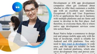 Development or iOS app development
companies often get confused about
whether to offer their customers a mobile
app with an excellent user interface.
Exceptional (UI) and User Experience
(UX) or applications that are in harmony
with multiple platforms and are faster and
easier to develop in the first place. And
therefore, to overcome them, this is where
native app development services come
into action React.
React Native helps e-commerce to design
real and unique mobile apps only with the
help of JavaScript, which is reliable for
Android and iOS platforms. You only
need to hire react js developers to code
once, and the apps are suitable for both
iOS and Android platforms, which also
saves development time and proves cost-
 