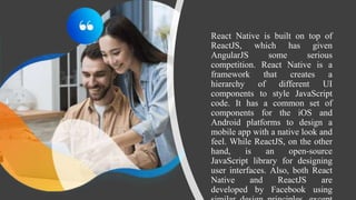 React Native is built on top of
ReactJS, which has given
AngularJS some serious
competition. React Native is a
framework that creates a
hierarchy of different UI
components to style JavaScript
code. It has a common set of
components for the iOS and
Android platforms to design a
mobile app with a native look and
feel. While ReactJS, on the other
hand, is an open-source
JavaScript library for designing
user interfaces. Also, both React
Native and ReactJS are
developed by Facebook using
 