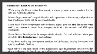 Importance of React Native Framework
 While using the React Native Framework, you can generate a user interface for the
iOS and Android platforms.
 It has a large amount of compatibility due to its open-source framework, and platforms
like Windows or tvOS will be integrated shortly.
 Since React Native components have collateral rights, you can hire dedicated react
native developers to reuse these components to develop Android and iOS apps
seamlessly.
 React Native Development is comparatively simple, fast and efficient when you
decide to hire dedicated react js developer.
 Many React-native app development services are UI-focused, making these apps load
quickly and feel effortless.
• React native is the best choice for the React native app development service provider
with a background in JavaScript, as it eliminates the need to learn Android-specific
 