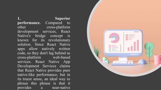 1. Superior
performance. Compared to
other cross-platform
development services, React
Native's bridge concept is
known for its revolutionary
solution. Since React Native
apps allow natively written
code, so they don't lag behind as
cross-platform web-based
services. React Native App
Development Services claims
that React Native provides pure
native-like performance, but in
its truest sense, an ideal way to
phrase this phrase is that it
provides a near-native
 