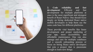 2. Code reliability and fast
development: Efficient and fast
development for multiple platforms at
once is the most significant and strongest
benefit of React Native. One should focus
deeply on hiring dedicated React native
mobile developers to help them use the
same code base for different platforms.
These provide vital benefits like faster
development and proper marketing of
your app, more accessibility, and
affordable maintenance. One can also
manage and care for multiple codebases
and a smooth onboarding process or
focus on hiring React native developers
that join a project that is passionate
enough to learn new things.
 