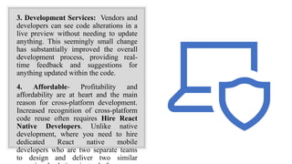3. Development Services: Vendors and
developers can see code alterations in a
live preview without needing to update
anything. This seemingly small change
has substantially improved the overall
development process, providing real-
time feedback and suggestions for
anything updated within the code.
4. Affordable- Profitability and
affordability are at heart and the main
reason for cross-platform development.
Increased recognition of cross-platform
code reuse often requires Hire React
Native Developers. Unlike native
development, where you need to hire
dedicated React native mobile
developers who are two separate teams
to design and deliver two similar
 