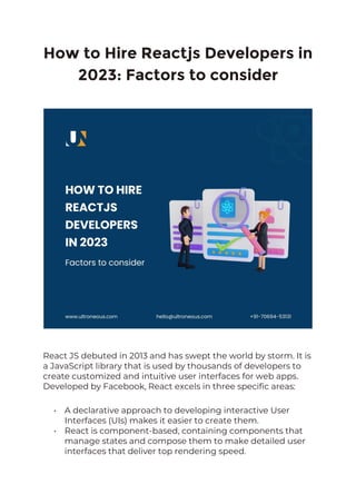How to Hire Reactjs Developers in
2023: Factors to consider
React JS debuted in 2013 and has swept the world by storm. It is
a JavaScript library that is used by thousands of developers to
create customized and intuitive user interfaces for web apps.
Developed by Facebook, React excels in three specific areas:
• A declarative approach to developing interactive User
Interfaces (UIs) makes it easier to create them.
• React is component-based, containing components that
manage states and compose them to make detailed user
interfaces that deliver top rendering speed.
 
