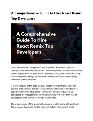 A Comprehensive Guide to Hire React Remix
Top Developers
React has become a very popular and in-demand JavaScript library for
creating powerful online applications. It was designed to update content when
developing websites or applications. However, it has grown to offer flexibility,
increased speed and high performance to create aesthetic and incredibly
interactive user experiences.
It is just because of the large range of React's practical features and top
benefits of businesses that this frontend framework has become the most
popular and in-demand javascript framework. It surpassed jQuery as
considered the most preferred framework in 2022 with more than 40% of
developers saying they use it broadly in their work.
These days, some of the prominent companies in the tech world use React.
These include Facebook, Netflix, User, and Airbnb. They choose React
 