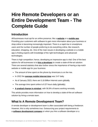 Hire Remote Developers or an Entire Development Team - The Complete Guide 1
Hire Remote Developers or an
Entire Development Team - The
Complete Guide
Introduction
All businesses must opt for an online presence, like a website or a mobile app.
Providing your customers with software to gain more information about your business or
shop online is becoming increasingly important. There is a rapid rise in smartphone
users and the number of people preferring to do everything online, like research,
education, shopping, etc. One of the main issues in developing a website or a mobile
app is finding experts with knowledge of the right technologies and advanced
technologies.
There is high competition; hence, developing an impressive app is vital. One of the best
options for all businesses is to hire a developer to create a state-of-the-art solution.
There are several statistics that also further stress the importance of having a top-notch
website or mobile app for your business:
The amount of time spent on the phone by Americans is on the rise.
In 2022 the average mobile Internet time was 3:47 daily.
As of January 2023, there are 5.16 Billion Internet users globally.
The average time spent online is 6:37 hours daily (globally).
A gradual change in mindset, with 56.8% of teams working remotely.
This article provides more information on how to develop a state-of-the-art software
solution by hiring a remote team.
What Is A Remote Development Team?
A remote developer or development team is often associated with being a freelancer.
However, this is only sometimes true. Outsourcing your project requirements to
a software development company or when you hire a software developer or a
 