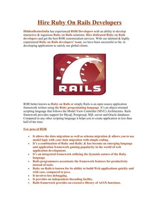 Hire Ruby On Rails Developers
HiddenBrainsIndia has experienced ROR Developers with an ability to develop
interactive & ingenious Ruby on Rails solutions. Hire dedicated Ruby on Rails
developers and get the best ROR customization services. With our talented & highly
experienced Ruby on Rails developers’ team, we have been successful so far, in
developing applications to satisfy our global clients.




ROR better known as Ruby on Rails or simply Rails is an open source application
framework written using the Ruby programming language. It’s an object oriented
scripting language that follows the Model View Controller (MVC) Architecture. Rails
framework provides support for Mysql, Postgresql, SQL server and Oracle databases.
Compared to any other scripting language it helps you to create application in less than
half of the time.

Few pros of ROR

   •   It allows the data migration as well as schema migration & allows you to use
       model logic with your data migration with simple coding.
   •   It’s a combination of Ruby and Rails; & has become an emerging language
       and application framework gaining popularity in the world of web
       application development.
   •   It’s an integrated framework utilizing the dynamic nature of the Ruby
       language.
   •   Rails programmers accentuate the framework features for productivity
       instead of tools.
   •   Ruby on Rails is known for its ability to build Web applications quickly and
       with ease, compared to java.
   •   It involves less debugging.
   •   It provides an independent threading facility.
   •   Rails framework provides an extensive library of AJAX functions.
 