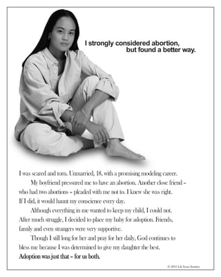 I strongly considered abortion,
                                           but found a better way.




I was scared and torn. Unmarried, 18, with a promising modeling career.
      My boyfriend pressured me to have an abortion. Another close friend –
who had two abortions – pleaded with me not to. I knew she was right.
If I did, it would haunt my conscience every day.
      Although everything in me wanted to keep my child, I could not.
After much struggle, I decided to place my baby for adoption. Friends,
family and even strangers were very supportive.
      Though I still long for her and pray for her daily, God continues to
bless me because I was determined to give my daughter the best.
Adoption was just that – for us both.
                                                                  © 2003 Life Issues Institute
 