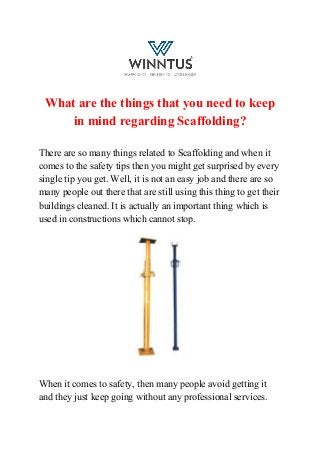 What are the things that you need to keep
in mind regarding Scaffolding?
There are so many things related to Scaffolding and when it
comes to the safety tips then you might get surprised by every
single tip you get. Well, it is not an easy job and there are so
many people out there that are still using this thing to get their
buildings cleaned. It is actually an important thing which is
used in constructions which cannot stop.
When it comes to safety, then many people avoid getting it
and they just keep going without any professional services.
 