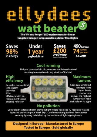 watt beater
            The “Fit and Forget” LED replacement for linear
          tungsten halogen lamps used in outdoor floodlights


Saves                   Under                 Saves                              490 lumens
98%                 1 year                  £200 74
                                            over 5 years                *
                                                                                        lumens
                                                                                        per watt
in energy           payback time            * Based on 2 hours use per day         6.6 watts

                            Cool running
             Unique, patented circuitry ensures the lowest internal
                running temperature in any device of it’s kind

High                                                                            Maximum
efficiency                                                                        lumens
Bespoke, pure optical                                                         Cool pure white led
lens system                                                                         emitters from
provides                                                                              Seoul Semi-
95%                                                                                    conductors
efficiency with no                                                             deliver the highest
requirement to use                                                              lumen/watt ratio
existing reflector                                                           available for its type
                             No pollution
 Controlled 45 degree beam provides light where you need it, reducing wasted
   light and protecting our “Dark Sky”. Conforms with guidelines for outdoor
         security lighting published by the Institute of lighting engineers


      Designed in Europe - Manufactured in Europe
            Tested in Europe - Sold globally
 