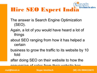 Hire SEO Expert India 
The answer is Search Engine Optimization 
(SEO). 
Again, a lot of you would have heard a lot of 
things 
about SEO ranging from how it has helped a 
certain 
business to grow the traffic to its website by 10 
fold 
after doing SEO on their website to how the 
conversion of sales from their website has 
become 
as good as direct sales conversion after doing 
mail@kinsh.in Skype: kinshtech (M) +91 9904153672 
 