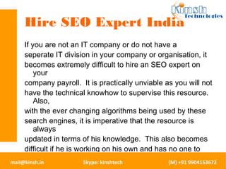 Hire SEO Expert India 
If you are not an IT company or do not have a 
seperate IT division in your company or organisation, it 
becomes extremely difficult to hire an SEO expert on 
your 
company payroll. It is practically unviable as you will not 
have the technical knowhow to supervise this resource. 
Also, 
with the ever changing algorithms being used by these 
search engines, it is imperative that the resource is 
always 
updated in terms of his knowledge. This also becomes 
difficult if he is working on his own and has no one to 
share 
his knowledge with. This is why you should look out at 
mail@kinsh.in Skype: kinshtech (M) +91 9904153672 
 