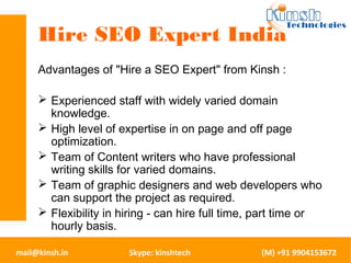 Hire SEO Expert India 
Advantages of "Hire a SEO Expert" from Kinsh : 
 Experienced staff with widely varied domain 
knowledge. 
 High level of expertise in on page and off page 
optimization. 
 Team of Content writers who have professional 
writing skills for varied domains. 
 Team of graphic designers and web developers who 
can support the project as required. 
 Flexibility in hiring - can hire full time, part time or 
hourly basis. 
mail@kinsh.in Skype: kinshtech (M) +91 9904153672 
 