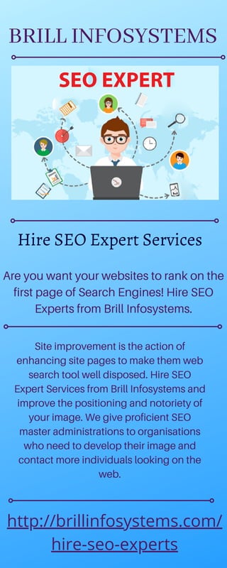 Are you want your websites to rank on the
first page of Search Engines! Hire SEO
Experts from Brill Infosystems.
Site improvement is the action of
enhancing site pages to make them web
search tool well disposed. Hire SEO
Expert Services from Brill Infosystems and
improve the positioning and notoriety of
your image. We give proficient SEO
master administrations to organisations
who need to develop their image and
contact more individuals looking on the
web.
http://brillinfosystems.com/
hire-seo-experts
Hire SEO Expert Services
BRILL INFOSYSTEMS
 
