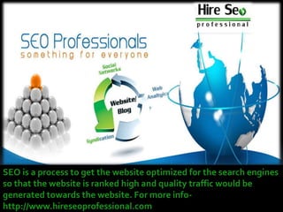 SEO is a process to get the website optimized for the search engines
so that the website is ranked high and quality traffic would be
generated towards the website. For more info-
http://www.hireseoprofessional.com
 