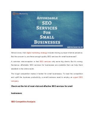 Almost every vital ​digital marketing strategy includes having a proper internet presence.
But the concern is, are there enough quality SEO services for small businesses?
A common misconception is that ​SEO services only serve big clients. But it’s wrong.
Numerous affordable SEO services for businesses are available that can help them
establish in the online world.
The tough competition makes it harder for small businesses. To beat the competition
and uplift the business productivity, a small business need to employ an ​expert SEO
company​.
Check out the list of most vital and effective SEO services for small
businesses:
SEO Competitive Analysis:
 