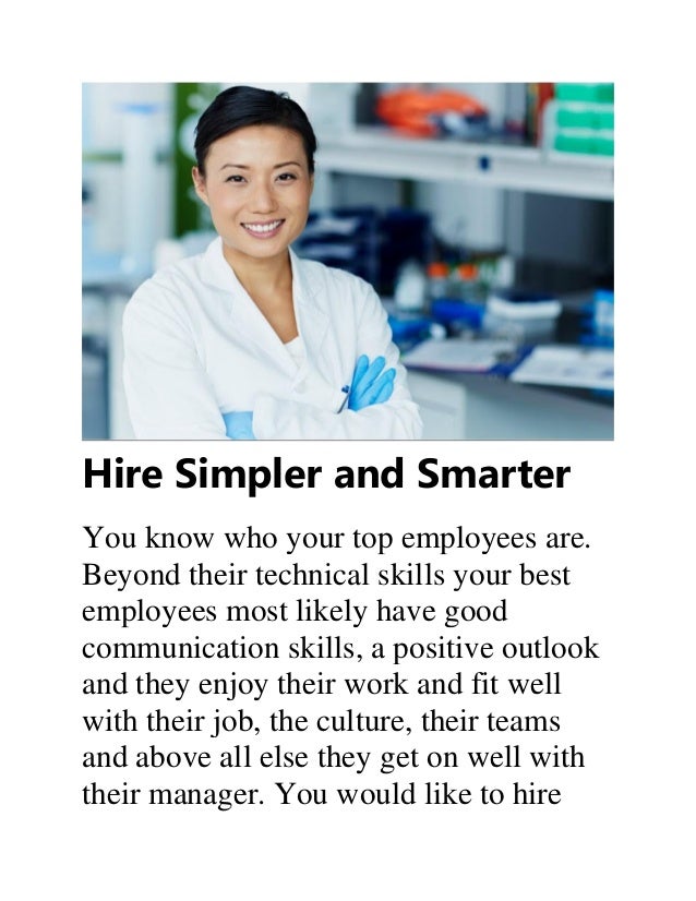 Hire Simpler and Smarter
You know who your top employees are.
Beyond their technical skills your best
employees most likely have good
communication skills, a positive outlook
and they enjoy their work and fit well
with their job, the culture, their teams
and above all else they get on well with
their manager. You would like to hire
 