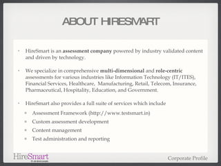 ABOUT HIRESMART HireSmart is an  assessment company  powered by industry validated content and driven by technology. We specialize in comprehensive  multi-dimensional  and  role-centric  assessments for various industries like Information Technology (IT/ITES), Financial Services, Healthcare,  Manufacturing, Retail, Telecom, Insurance, Pharmaceutical, Hospitality, Education, and Government. HireSmart also provides a full suite of services which include Assessment Framework (http://www.testsmart.in) Custom assessment development  Content management Test administration and reporting Corporate Profile 