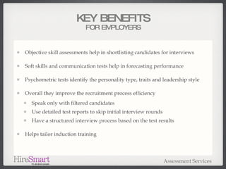 Objective skill assessments help in shortlisting candidates for interviews Soft skills and communication tests help in forecasting performance Psychometric tests identify the personality type, traits and leadership style Overall they improve the recruitment process efficiency Speak only with filtered candidates Use detailed test reports to skip initial interview rounds Have a structured interview process based on the test results Helps tailor induction training KEY BENEFITS FOR EMPLOYERS Assessment Services 