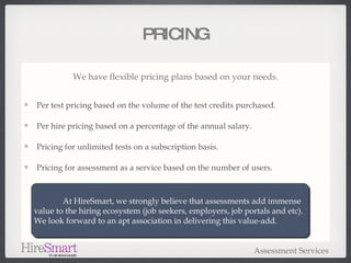 PRICING We have flexible pricing plans based on your needs. Per test pricing based on the volume of the test credits purchased. Per hire pricing based on a percentage of the annual salary. Pricing for unlimited tests on a subscription basis. Pricing for assessment as a service based on the number of users. Assessment Services At HireSmart, we strongly believe that assessments add immense value to the hiring ecosystem (job seekers, employers, job portals and etc).  We look forward to an apt association in delivering this value-add. 