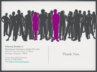 Thank You. Dheeraj Reddy G HireSmart Solutions India Pvt Ltd #129, 35 th  Cross, 16 th  Main, 4 th  T Block Jayanagar, Bangalore - 560041 E-mail: dheeraj@hiresmart.in Phone: 91 98865 88385 Web:  http://www.hiresmart.in 