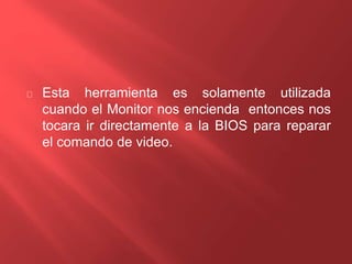 Esta herramienta es solamente utilizada 
cuando el Monitor nos encienda entonces nos 
tocara ir directamente a la BIOS para reparar 
el comando de video. 
 