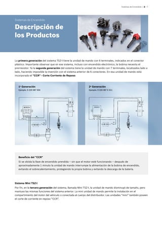 Sistemas de Encendido | 2 – 7
Beneficio del "CCR"
Si se olvida la llave de encendido prendida – sin que el motor esté funcionando – después de
aproximadamente 1 minuto la unidad de mando interrumpe la alimentación de la bobina de encendido,
evitando el sobrecalentamiento, protegiendo la propia bobina y evitando la descarga de la batería.
Sistema Mini TSZ-I
Por fin, en la tercera generación del sistema, llamada Mini TSZ-I, la unidad de mando disminuyó de tamaño, pero
mantuvo las mismas funciones del sistema anterior. La mini unidad de mando permite la instalación en el
compartimiento del motor del vehículo o conectada al cuerpo del distribuidor. Las unidades “mini” también poseen
el corte de corriente en reposo “CCR”.
Sistemas de Encendido
Descripción de
los Productos
La primera generación del sistema TSZ-I tiene la unidad de mando con 6 terminales, indicados en el conector
plástico. Importante observar que en ese sistema, incluso con encendido electrónico, la bobina necesita el
prerresistor. Ya la segunda generación del sistema tiene la unidad de mando con 7 terminales, localizados lado a
lado, haciendo imposible la inversión con el sistema anterior de 6 conectores. En esa unidad de mando está
incorporado el "CCR" - Corte Corriente de Reposo.
1a
Generación
Ejemplo: 9 220 087 004
2a
Generación
Ejemplo: 9 220 087 E 011
 