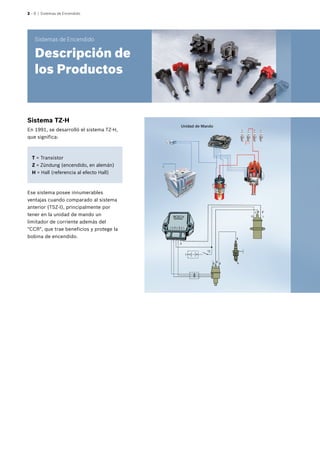 2 – 8 | Sistemas de Encendido
T = Transistor
Z = Zündung (encendido, en alemán)
H = Hall (referencia al efecto Hall)
Sistema TZ-H
En 1991, se desarrolló el sistema TZ-H,
que significa:
Ese sistema posee innumerables
ventajas cuando comparado al sistema
anterior (TSZ-I), principalmente por
tener en la unidad de mando un
limitador de corriente además del
"CCR", que trae beneficios y protege la
bobina de encendido.
Unidad de Mando
Sistemas de Encendido
Descripción de
los Productos
 