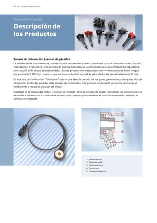 2 – 10 | Sistemas de Encendido
Sensor de detonación (sensor de picado)
En determinadas circunstancias, pueden ocurrir procesos de quemas anormales que son conocidas como “picado”,
“cascabeleo”, o “pistoneo”. Ese proceso de quema indeseado es la consecuencia de una combustión espontánea,
sin la acción de la chispa (autoencendido). En ese proceso anormal pueden ocurrir velocidades de llama (fuego)
por encima de 2.000 m/s, mientras que en una combustión normal, la velocidad es de aproximadamente 30 m/s.
En ese tipo de combustión “fulminante” ocurre una elevada presión de los gases, generando prolongadas olas de
vibraciones contra las paredes de la cámara de combustión. Ese proceso inadecuado de quema disminuye el
rendimiento y reduce la vida útil del motor.
Instalado en el bloque del motor, el sensor de “picado” tiene la función de captar (escuchar) las detonaciones no
deseadas e informarlas a la unidad de mando, que corregirá gradualmente el punto de encendido, evitando la
combustión irregular.
	 1.	Masa sísmica
	 2.	Masa de sellar
	 3.	Piezocerámica
	 4.	Contactos
	 5.	Conexión eléctrica
Sistemas de Encendido
Descripción de
los Productos
4
3
2
1
5
 