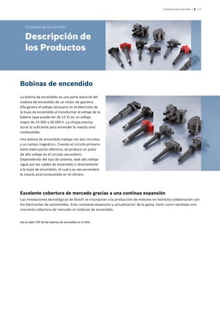 Sistemas de Encendido | 2 – 11
La bobina de encendido es una parte esencial del
sistema de encendido de un motor de gasolina.
Ella genera el voltaje necesario en el electrodo de
la bujía de encendido al transformar el voltaje de la
batería (que puede ser de 12 V) en un voltaje
mayor de 15.000 a 30.000 V. La chispa precisa
durar lo suficiente para encender la mezcla aire/
combustible.
Una bobina de encendido trabaja con dos circuitos
y un campo magnético. Cuando el circuito primario
tiene interrupción eléctrica, se produce un pulso
de alto voltaje en el circuito secundario.
Dependiendo del tipo de sistema, este alto voltaje
sigue por los cables de encendido o directamente
a la bujía de encendido, el cual a su vez encenderá
la mezcla aire/combustible en el cilindro.
Bobinas de encendido
Excelente cobertura de mercado gracias a una continua expansión
Las innovaciones tecnológicas de Bosch se incorporan a la producción de motores en estrecha colaboración con
los fabricantes de automóviles. Esta constante expansión y actualización de la gama, tiene como resultado una
creciente cobertura de mercado en bobinas de encendido.
Sistemas de Encendido
Descripción de
los Productos
Vea la tabla TOP 50 de bobinas de encendido en el DVD.
 