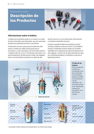 2 – 12 | Sistemas de Encendido
Informaciones sobre la bobina
Prueba de las
bobinas
Para la prueba de
la bobina se
recomienda el uso
del osciloscopio.
Para las bobinas
plásticas, también
se recomienda el
uso del
multímetro. Vea
más sobre el tema
en la “Apostilla de
Sistemas de
Encendido”, en el
DVD de esta
Carpeta.
Chasis del vehículo
* vea también el folleto “Bobinas de Encendido Bosch” en el DVD de esta Carpeta.
Bobinado
primario
Núcleo de hierro
laminado
Bobinado
secundario
Enchufe
Abrazadera
Capa metálica
Tapa aislante
Masa de fusión Aislador
Conexión del
bobinado secundario
con contacto de
resorte
Carcasa
Cuerpo de la bobina
La bobina de encendido posee en su interior un núcleo
de hierro laminado y dos bobinados, que son conocidos
también por bobinados primario y secundario.
El bobinado primario posee aproximadamente 350
espiras (vueltas de cable) más gruesas que el
secundario, y está conectado a los terminales positivo
y negativo (bornes 15 y 1). El bobinado secundario con
aproximadamente 20.000 espiras (cable más delgado)
tiene una extremidad conectada a la salida de alta
tensión (borne 4) y otra extremidad internamente
conectada al bobinado primario.
Cuando se prende la llave de encendido y se da el
arranque, el platino se abre y se cierra. Con el platino
cerrado, el bobinado primario recibe una corriente
(alrededor de 4 amperios) que sale de la batería por el
polo negativo, "camina" por el chasis del vehículo, pasa
por el distribuidor/platino y finalmente circula por el
bobinado primario.
Sistemas de Encendido
Descripción de
los Productos
 