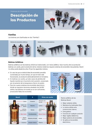 Sistemas de Encendido | 2 – 13
Bosch X Otras con aceite
Cobre Conector
Aluminio con
tornillo
Cobre con
barniz
Resorte Lámina
Láminas
acero/silício
Núcleo
Láminas de
acero
Más Cobre Enrollamientos Menos Cobre
Resina
asfáltica
Aislante principal Aceite
Cerámica Aislante inferior Plástico
Bobinado
primario
Bobinado
secundario
Núcleo de
hierro
Familias
Las bobinas son clasificadas en dos “familias”:
Bobinas de encendido asfálticas Bobinas de encendido plásticas
EE En caso de que se olvide la llave de encendido prendida
(conectada) por mucho tiempo, sin que el motor esté
funcionando, se producirá sobrecalentamiento en la bobina.
EE En bobinas con aceite, ya hubo casos de pérdida del
líquido (aceite) por el aumento de la presión, ocasionado
por el aumento de la temperatura (hervir el aceite).
EE Para los nuevos sistemas de encendido electrónico,
donde se requieren tensiones alrededor de 34.000
voltios, las bobinas con aceite ya no son suficientes,
provocando fallas de encendido.
Resina asfáltica de las
Bobinas Bosch
EE Mejor aislante sólido.
EE Mantiene los bobinados fijos.
EE La resina sólida evita
cortocircuito interno.
EE Evita goteos.
EE Funciona en cualquier posición.
EE Mejor rigidez dieléctrica.
EE Mayor potencia de encendido.
EE Se aplica al encendido
electrónico.
Bobinas Asfálticas
Bobinas asfálticas son las bobinas cilíndricas tradicionales, con resina asfáltica. Hace muchos años se producían
bobinas con aceite, pero la evolución de los motores modernos requiere sistemas de encendido más potentes. Bosch
no utiliza aceite desde los años 70 por los siguientes motivos:
Sistemas de Encendido
Descripción de
los Productos
 