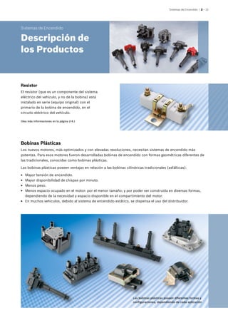 Sistemas de Encendido | 2 – 15
Las bobinas plásticas poseen diferentes formas y
configuraciones, dependiendo de cada aplicación
Resistor
El resistor (que es un componente del sistema
eléctrico del vehículo, y no de la bobina) está
instalado en serie (equipo original) con el
primario de la bobina de encendido, en el
circuito eléctrico del vehículo.
Bobinas Plásticas
Los nuevos motores, más optimizados y con elevadas revoluciones, necesitan sistemas de encendido más
potentes. Para esos motores fueron desarrolladas bobinas de encendido con formas geométricas diferentes de
las tradicionales, conocidas como bobinas plásticas.
Las bobinas plásticas poseen ventajas en relación a las bobinas cilíndricas tradicionales (asfálticas):
EE Mayor tensión de encendido.
EE Mayor disponibilidad de chispas por minuto.
EE Menos peso.
EE Menos espacio ocupado en el motor: por el menor tamaño; y por poder ser construida en diversas formas,
dependiendo de la necesidad y espacio disponible en el compartimiento del motor.
EE En muchos vehículos, debido al sistema de encendido estático, se dispensa el uso del distribuidor.
Sistemas de Encendido
Descripción de
los Productos
(Vea más informaciones en la página 2-4.)
 