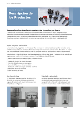 2 – 18 | Sistemas de Encendido
Busque el original: Los clientes pueden estar tranquilos con Bosch
Las bobinas de encendido de calidad producidas por Bosch le dan al motor una amplia energía de chispa,
previniendo problemas de arranques en frío y ayudando los motores a atravesar las comprobaciones de emisiones.
El aislamiento de Bosch es hecho de materiales sintéticos de alta calidad para el alto voltaje de encendido.
Conexiones precisas y resistentes a la corrosión dan a las bobinas de encendido Bosch una larga vida útil.
Una mirada a la tecnología
Excelente calidad en la bobina de encendido Bosch
con bobinado supresor de interferencias en el
cuerpo (a la derecha) de la bobina. La copia (a la
izquierda) muestra claros problemas de contacto.
Una diferencia clara
En el producto original producido por Bosch (a la
derecha), los contactos eléctricos son obvios y
seguros. En la copia (a la izquierda) ellos aparecen
mal soldados y peligrosos.
Copias: Con graves consecuencias
Lamentablemente, hay piratas en el mercado. Ellos amenazan no solamente a las compañías honestas, como
también a la seguridad del conductor. Copias baratas pueden traer serias consecuencias. Por afuera, las copias
son, frecuentemente, difíciles de distinguir de los originales, pero una mirada interna revelará serios defectos.
Las copias son frecuentemente mal diseñadas, y así pueden calentarse al operar y hasta derretirse. Además, las
copias baratas pueden enviar voltaje en exceso a la unidad de control, dañándola.
Las bobinas de encendido de baja calidad pueden ocasionar:
EE Operación errática del motor con fallas.
EE Considerable pérdida en el desempeño.
EE Aumento del consumo de combustible.
EE Daños a la sonda lambda y al conversor catalítico.
EE Emisiones de escape excesivas.
EE Daño al control del motor.
Sistemas de Encendido
Descripción de
los Productos
copia copiaoriginal original
 