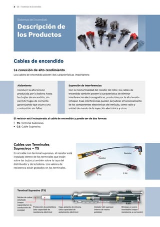 2 – 20 | Sistemas de Encendido
Cables de encendido
La conexión de alto rendimiento
Los cables de encendido poseen dos características importantes:
5 KΩ
Resistor
Resistor
1 KΩ
Terminal Supresivo (TS)
Blindaje en acero
inoxidable (mayor
resistencia a corrosión)
Núcleo de cobre
estañado
(mayor
capacidad en la
conducción de
energía)
Protección de polietileno
(alta capacidad de
resistencia eléctrica)
Capa aislante de silicona
(alta capacidad de
aislamiento eléctrico)
Aislador del supresor
interno de resina
poliéster
Aislamiento
Conducir la alta tensión
producida por la bobina hasta
las bujías de encendido, sin
permitir fugas de corriente,
garantizando que ocurra una
combustión sin fallas.
Supresión de interferencias
Con la misma finalidad del resistor del rotor, los cables de
encendido también poseen la característica de eliminar
interferencias electromagnéticas, producidas por la alta tensión
(chispa). Esas interferencias pueden perjudicar el funcionamiento
de los componentes electrónicos del vehículo, como radio y
unidad de mando de la inyección electrónica y otros.
El resistor está incorporado al cable de encendido y puede ser de dos formas:
EE TS: Terminal Supresivo.
EE CS: Cable Supresivo.
Cables con Terminales
Supresivos – TS
En el cable con terminal supresivo, el resistor está
instalado dentro de los terminales que están
sobre las bujías y también sobre la tapa del
distribuidor y de la bobina. Los valores de
resistencia están grabados en los terminales.
Sistemas de Encendido
Descripción de
los Productos
 