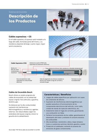 Sistemas de Encendido | 2 – 21
Bosch ofrece un amplio programa de
cables de encendido con la calidad del
equipo original. Para vehículos a gasolina,
alcohol y gas.
Se destacan por la alta conductividad,
supresión de interferencias
electromagnéticas y resistencia a agentes
externos. Son desarrollados según los
estándares del equipo original y tienen la
garantía de la calidad Bosch.
Características / Beneficios
EE Juegos de cables específicos por aplicación con capas
de conectores de silicona
EE Supresión de interferencias electromagnéticas que
pueden perjudicar el funcionamiento de los
componentes electrónicos del vehículo, como radio,
unidad de mando de inyección electrónica, etc.
EE Aislamiento total sin fugas de corriente, garantizando
una combustión sin fallas
EE Perfecto funcionamiento de los cables, garantizando el
desempeño del motor y evitando el consumo excesivo
de combustible
EE Alta durabilidad, resistiendo a altas y bajas tempera-
turas y a sustancias químicas (alcohol, gasolina, aceite)
EE Protección al catalizador, evitando el aumento de
emisiones de gases contaminantes
Cables de Encendido Bosch
Cable Supresivo (CS)
Núcleo de
fibra de vidrio
(sustentación
mecánica)
Vena de elastómero (alta
capacidad de conductividad
eléctrica)
Aislante de caucho EPDM (alta
capacidad de aislamiento eléctrico)
Capa aislante de silicona (alta resistencia a elevadas temperaturas)
Veda de pegamento de silicona completa la
barrera que impide la fuga de corriente y
entrada de agua
Terminal en acero
inoxidable/latón
Cables supresivos – CS
En el cable supresivo, el supresor está instalado a lo
largo del cable, formando parte del mismo, y su
resistencia depende del largo: cuanto mayor, mayor
será la resistencia.
Sistemas de Encendido
Descripción de
los Productos
Vea la tabla "TOP 50 de cables de encendido" en el DVD.
 