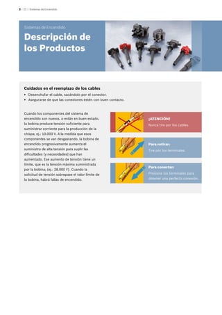 2 – 22 | Sistemas de Encendido
Cuando los componentes del sistema de
encendido son nuevos, o están en buen estado,
la bobina produce tensión suficiente para
suministrar corriente para la producción de la
chispa; ej.: 10.000 V. A la medida que esos
componentes se van desgastando, la bobina de
encendido progresivamente aumenta el
suministro de alta tensión para suplir las
dificultades (y necesidades) que han
aumentado. Ese aumento de tensión tiene un
límite, que es la tensión máxima suministrada
por la bobina; (ej.: 28.000 V). Cuando la
solicitud de tensión sobrepase el valor límite de
la bobina, habrá fallas de encendido.
¡ATENCIÓN!
Nunca tire por los cables.
Para retirar:
Tire por los terminales.
Para conectar:
Presione los terminales para
obtener una perfecta conexión.
Cuidados en el reemplazo de los cables
EE Desenchufar el cable, sacándolo por el conector.
EE Asegurarse de que las conexiones estén con buen contacto.
Sistemas de Encendido
Descripción de
los Productos
 