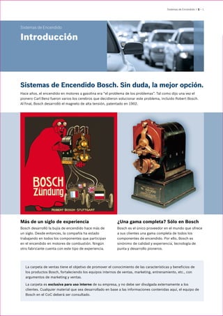 Sistemas de Encendido | 1 – 1
Sistemas de Encendido
Introducción
Sistemas de Encendido Bosch. Sin duda, la mejor opción.
Hace años, el encendido en motores a gasolina era “el problema de los problemas”. Tal como dijo una vez el
pionero Carl Benz fueron varios los cerebros que decidieron solucionar este problema, incluido Robert Bosch.
Al final, Bosch desarrolló el magneto de alta tensión, patentado en 1902.
Más de un siglo de experiencia
Bosch desarrolló la bujía de encendido hace más de
un siglo. Desde entonces, la compañía ha estado
trabajando en todos los componentes que participan
en el encendido en motores de combustión. Ningún
otro fabricante cuenta con este tipo de experiencia.
¿Una gama completa? Sólo en Bosch
Bosch es el único proveedor en el mundo que ofrece
a sus clientes una gama completa de todos los
componentes de encendido. Por ello, Bosch es
sinónimo de calidad y experiencia, tecnología de
punta y desarrollo pioneros.
La carpeta de ventas tiene el objetivo de promover el conocimiento de las características y beneficios de
los productos Bosch, fortaleciendo los equipos internos de ventas, marketing, entrenamiento, etc., con
argumentos de marketing y ventas.
La carpeta es exclusiva para uso interno de su empresa, y no debe ser divulgada externamente a los
clientes. Cualquier material que sea desarrollado en base a las informaciones contenidas aquí, el equipo de
Bosch en el CoC deberá ser consultado.
 