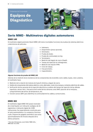 3 – 2 | Sistemas de Encendido
MMD 149
El multímetro digital automotor Bosch MMD 149 reúne incontables funciones de pruebas de sistemas eléctricos
y electrónicos de vehículos.
Sistemas de Encendido
Equipos de
Diagnóstico
* Para más informaciones, vea el folleto "MMD 149 y
MMD 302" en el DVD.
MMD 302
El multímetro digital MMD 302 posee mostrador
de cristal líquido con indicación analógica de 42
segmentos e indicación digital de 3.999
indicaciones; fue especialmente construido para
el ramo automovilístico. Es compacto y funciona
a pila. Dispone de apagado automático que actúa
aproximadamente 30 minutos después de la
última activación.
Algunas funciones de prueba del MMD 149
Además de la medición de la resistencia de los componentes de encendido como cables, bujías, rotor y bobina,
el multímetro hace:
EE Medición de la rotación de motores de hasta 8 cilindros y ángulo de cierre.
EE Análisis de componentes del sistema eléctrico como alternador, motor de arranque y contactos eléctricos de cables.
EE Verificación de los sensores de la inyección electrónica y análisis del tiempo de inyección de las válvulas
inyectoras, sensor HALL, frecuencia de la señal de los sensores como MAP, posición de la mariposa,
comportamiento del sensor de temperatura, etc.
EE Función sonora (BIP) para identificar la continuidad de los cables y cortocircuitos.
EE Voltímetro.
EE Amperímetro (pinza opcional).
EE Ohmímetro.
EE Prueba de diodo.
EE Prueba de continuidad con bip.
EE Termómetro.
EE Medición del ángulo de cierre (Dwell).
EE Tiempo de inyección en milisegundos.
EE Medición de rotación RPM.
EE Ciclo de trabajo.
EE Frecuencímetro.
EE Capacitómetro.
Serie MMD - Multímetros digitales automotores
 