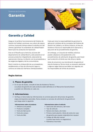Sistemas de Encendido | 4 – 1
Sistemas de Encendido
Garantía
Garantía y Calidad
Asegurar el perfecto funcionamiento del Sistema de
Gestión de Calidad y promover una cultura de mejora
continua, buscando siempre elevar la satisfacción del
cliente y garantizar los estándares de calidad Robert
Bosch para los productos de reposición.
Esta es la filosofía que orienta las acciones del
departamento de calidad Bosch y está presente en el
proceso productivo integralmente, abarcando las
operaciones internas, la relación con los proveedores y
las exigencias legales y de los consumidores.
Bosch invierte en el desarrollo de sus proveedores,
estableciendo un flujo de información seguro y
continuo en todas las interfaces cliente/proveedor.
Cada país tiene la responsabilidad de garantizar la
aplicación cotidiana de los conceptos del Sistema de
Gestión de Calidad y, en última instancia, el área de
Asistencia Técnica es responsable de la operación y
ejecución de los procedimientos de garantía.
Sin embargo, un conjunto de medidas prácticas
pueden adoptarse anticipadamente a los
procedimientos de solicitación de garantía, para hacer
que la atención al cliente sea más eficaz y rápida.
Antes de encaminar una reivindicación de garantía al
área de Asistencia Técnica local, es necesario atentarse
a algunas reglas básicas que deben ser seguidas por
los responsables de la línea de producto.
1. Plazos de garantía:
EE En el caso de dudas, consulte el área de Asistencia Técnica.
Los plazos de garantía de cada producto están definidos en el Manual de Garantía Bosch
y pueden ser diferentes en cada uno.
2. Informaciones:
EE Verifique si tiene todas las informaciones: la correcta ejecución del proceso de garantía
exige prerrequisitos esenciales. Nunca empiece un proceso de solicitación de garantía sin
que tenga antes lo siguiente:
Informaciones sobre el producto
EE Referencia de pedido
EE Producto completo
EE Fecha de fabricación
EE Fecha de compra
EE Fecha de fallo
Informaciones sobre el vehículo
EE Fabricante del vehículo y del motor
EE Tipo de vehículo
EE Número de chasis y de motor
EE Primera matriculación y fecha de venta (en caso
de garantía para equipo original/primer equipo)
EE Código de falla del scanner
(cuando haya hecho un diagnóstico)
EE Kilómetros recorridos
Reglas básicas
 