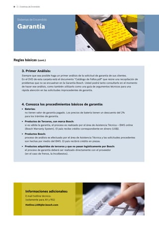 4 – 2 | Sistemas de Encendido
Sistemas de Encendido
Garantía
3. Primer Análisis:
Siempre que sea posible haga un primer análisis de la solicitud de garantía de sus clientes.
En el DVD de esta carpeta está el documento "Catálogo de Fallos.pdf" que reúne una recopilación de
problemas que no se encuadran en la Garantía Bosch. Usted podrá tanto consultarlo en el momento
de hacer ese análisis, como también utilizarlo como una guía de argumentos técnicos para una
rápida atención en las solicitudes improcedentes de garantía.
4. Conozca los procedimientos básicos de garantía:
EE Baterías:
no tienen valor de garantía pagado. Los precios de batería tienen un descuento del 2%
para los trámites de garantía.
EE Productos de Terceros, con marca Bosch:
si es válida la garantía, el proceso es realizado por el área de Asistencia Técnica – BWS online
(Bosch Warranty System). El país recibe crédito correspondiente en dinero (US$).
EE Productos Bosch:
proceso de análisis es efectuado por el área de Asistencia Técnica y las solicitudes procedentes
son hechas por medio del BWS. El país recibirá crédito en piezas.
EE Productos adquiridos de terceros y que no pasan logísticamente por Bosch:
el proceso de garantía deberá ser realizado directamente con el proveedor
(en el caso de frenos, la Incolbestos).
Informaciones adicionales:
E-mail hotline técnico:
(solamente para AV y RG)
Hotline.LAM@br.bosch.com
Reglas básicas (cont.)
 