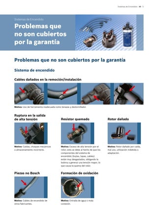 Sistemas de Encendido | 4 – 3
Sistemas de Encendido
Problemas que
no son cubiertos
por la garantía
Cables dañados en la remoción/instalación
Ruptura en la salida
de alta tensión
Piezas no Bosch Formación de oxidación
Resistor quemado Rotor dañado
Motivo: Uso de herramienta inadecuada como tenazas y destornillador.
Motivo: Caídas, choques mecánicos
o almacenamiento incorrecto.
Motivo: Cables de encendido de
otros fabricantes.
Motivo: Entrada de agua o mala
conexión.
Motivo: Exceso de alta tensión por el
rotor; esto se debe al hecho de que los
componentes del sistema de
encendido (bujías, tapas, cables)
están muy desgastados, obligando la
bobina a generar una tensión mayor, lo
que causa la quema del rotor.
Motivo: Rotor dañado por caída,
mal uso, utilización indebida o
adaptación.
Problemas que no son cubiertos por la garantía
Sistema de encendido
 