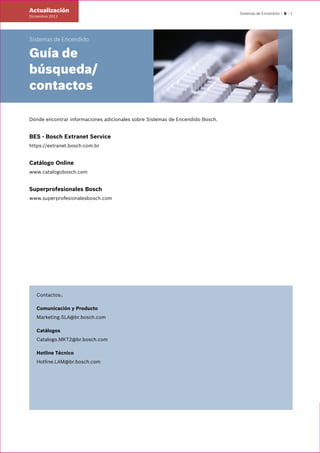 Sistemas de Encendido | 6 – 1
Sistemas de Encendido
Guía de
búsqueda/
contactos
Dónde encontrar informaciones adicionales sobre Sistemas de Encendido Bosch.
BES - Bosch Extranet Service
https://extranet.bosch.com.br
Catálogo Online
www.catalogobosch.com
Superprofesionales Bosch
www.superprofesionalesbosch.com
Contactos:.
Comunicación y Producto
Marketing.SLA@br.bosch.com
Catálogos
Catalogo.MKT2@br.bosch.com
Hotline Técnico
Hotline.LAM@br.bosch.com
Actualización
Diciembre.2011
 